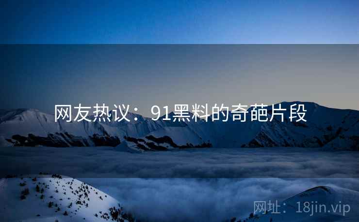 网友热议:91黑料的奇葩片段 网友热议:91黑料的奇葩片段