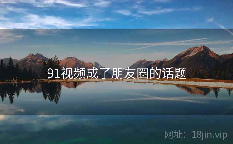 91视频成了朋友圈的话题