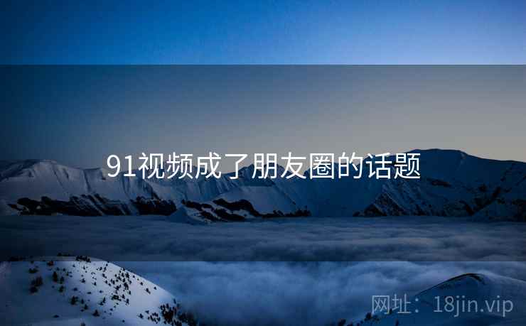 91视频成了朋友圈的话题 91视频成了朋友圈的话题