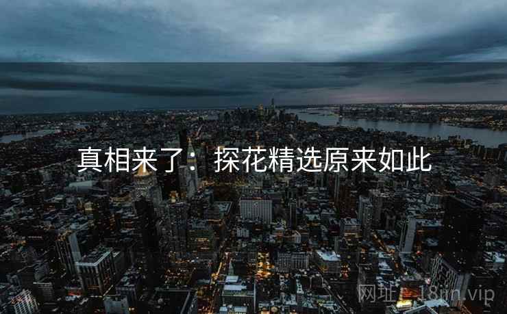 真相来了:探花精选原来如此 真相来了:探花精选原来如此