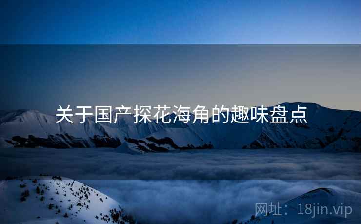 关于国产探花海角的趣味盘点 关于国产探花海角的趣味盘点
