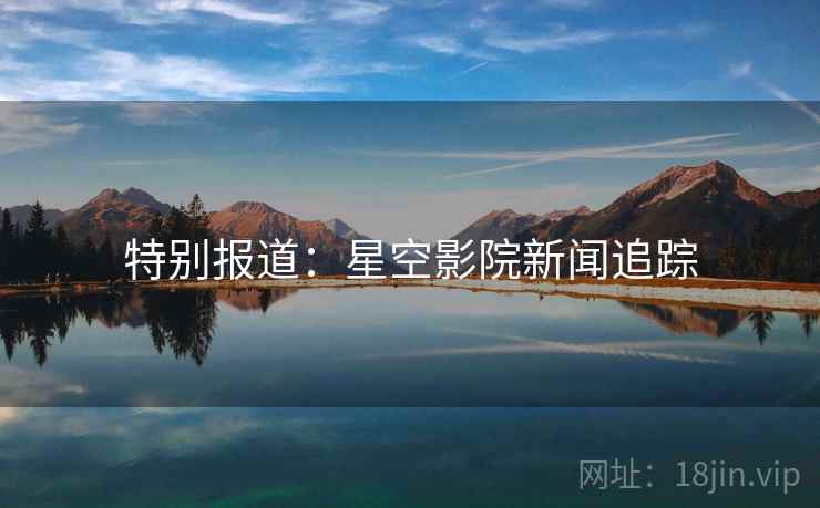 特别报道:星空影院新闻追踪 特别报道:星空影院新闻追踪