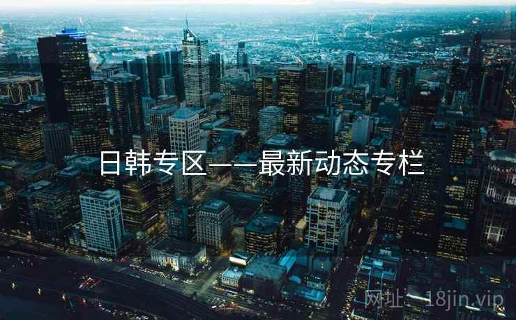 日韩专区——最新动态专栏 日韩专区——最新动态专栏