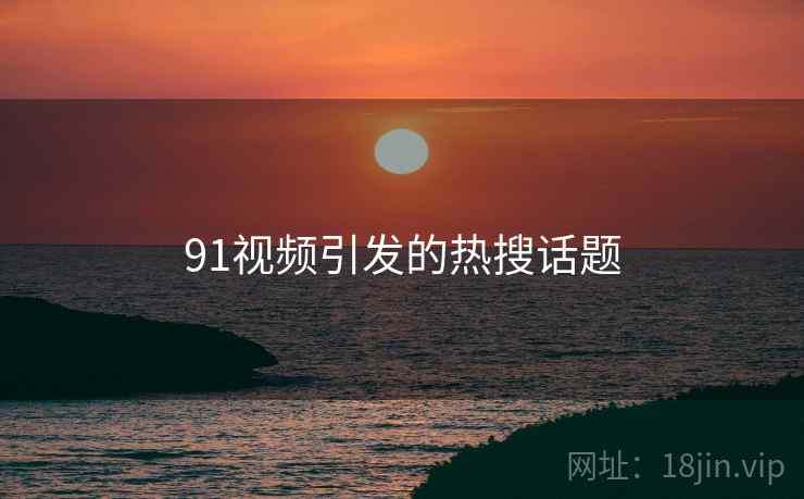 91视频引发的热搜话题 91视频引发的热搜话题