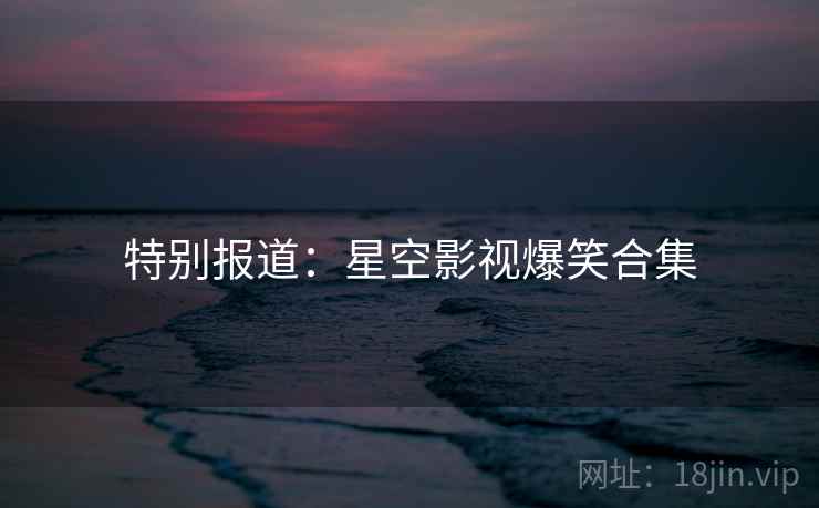 特别报道:星空影视爆笑合集 特别报道:星空影视爆笑合集